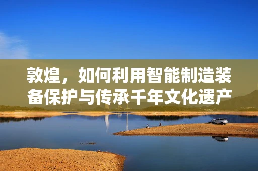 敦煌，如何利用智能制造装备保护与传承千年文化遗产？
