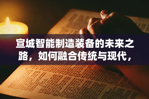 宣城智能制造装备的未来之路，如何融合传统与现代，实现产业升级？