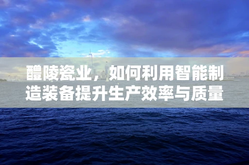 醴陵瓷业，如何利用智能制造装备提升生产效率与质量？