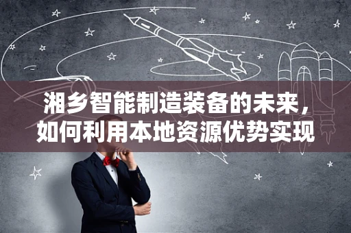 湘乡智能制造装备的未来，如何利用本地资源优势实现产业升级？