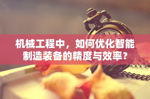 机械工程中，如何优化智能制造装备的精度与效率？
