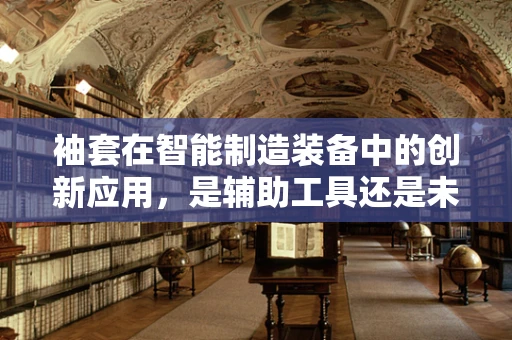 袖套在智能制造装备中的创新应用，是辅助工具还是未来趋势？