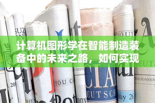 计算机图形学在智能制造装备中的未来之路，如何实现更智能的视觉交互？