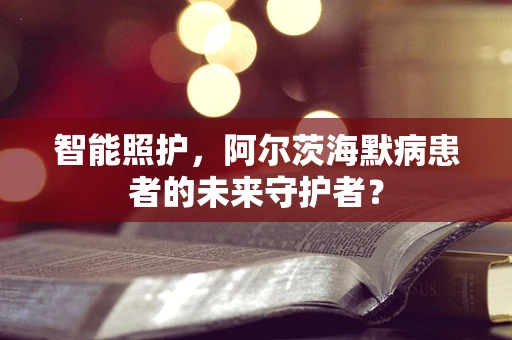 智能照护，阿尔茨海默病患者的未来守护者？