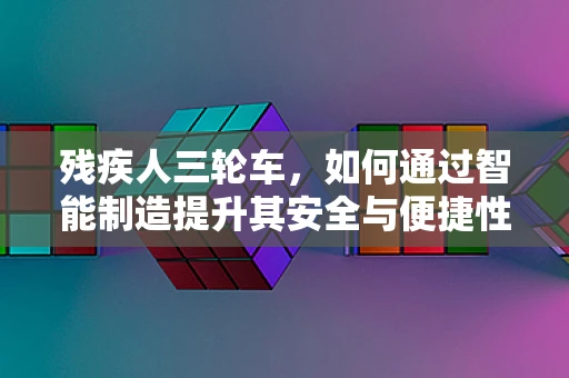 残疾人三轮车，如何通过智能制造提升其安全与便捷性？