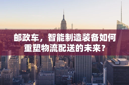 邮政车，智能制造装备如何重塑物流配送的未来？