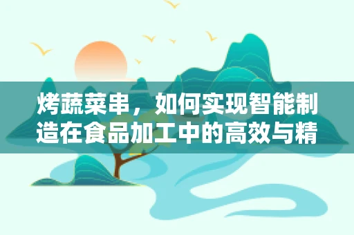 烤蔬菜串，如何实现智能制造在食品加工中的高效与精准？