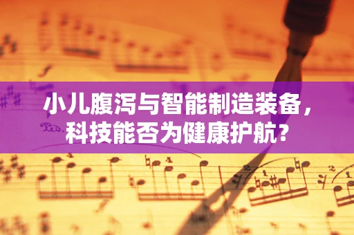 小儿腹泻与智能制造装备，科技能否为健康护航？