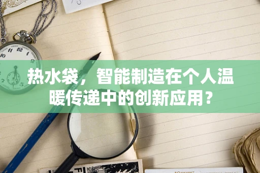 热水袋，智能制造在个人温暖传递中的创新应用？