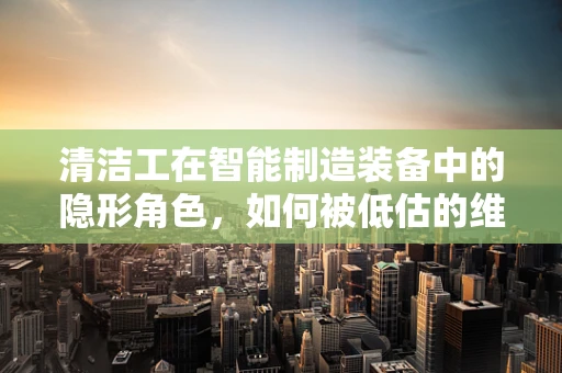 清洁工在智能制造装备中的隐形角色，如何被低估的维护力量？