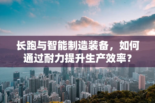 长跑与智能制造装备，如何通过耐力提升生产效率？