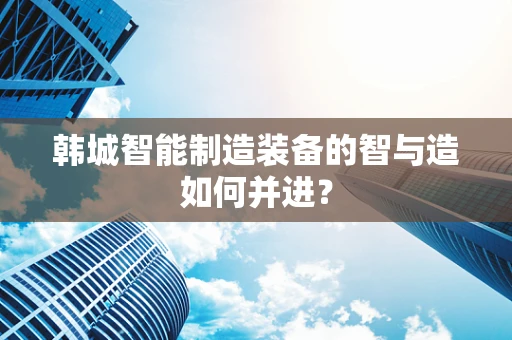 韩城智能制造装备的智与造如何并进？