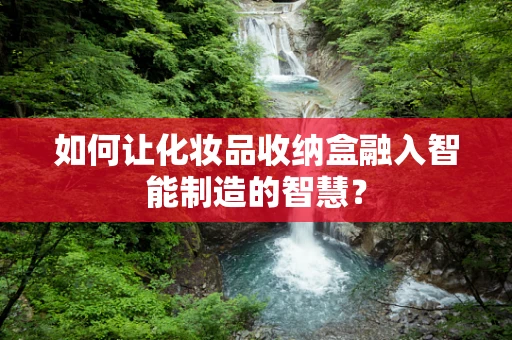 如何让化妆品收纳盒融入智能制造的智慧？