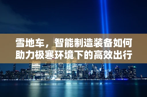雪地车，智能制造装备如何助力极寒环境下的高效出行？