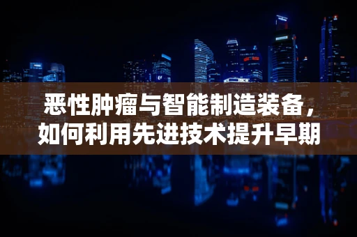 恶性肿瘤与智能制造装备，如何利用先进技术提升早期诊断效率？