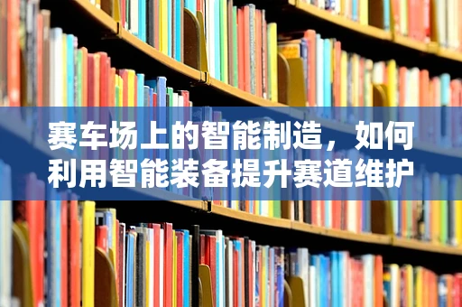 赛车场上的智能制造，如何利用智能装备提升赛道维护效率？