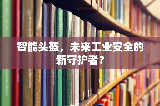 智能头盔，未来工业安全的新守护者？