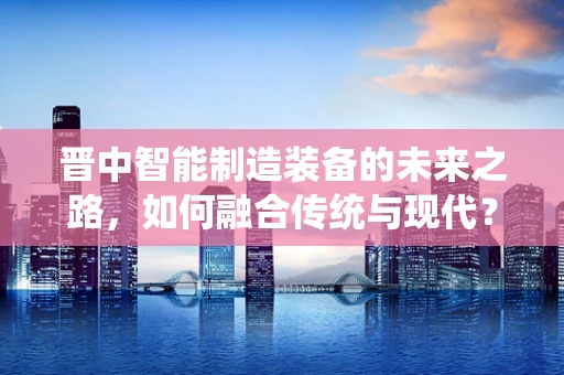晋中智能制造装备的未来之路，如何融合传统与现代？