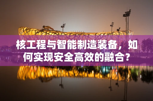 核工程与智能制造装备，如何实现安全高效的融合？