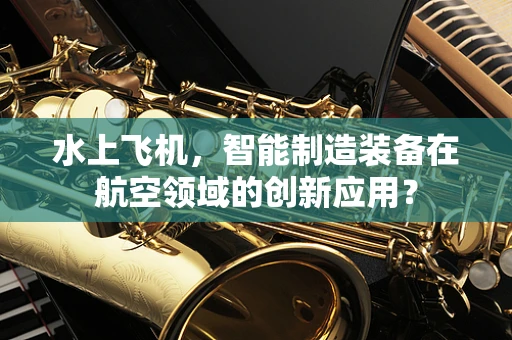 水上飞机，智能制造装备在航空领域的创新应用？