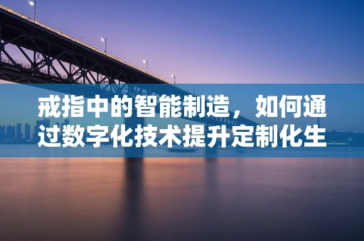 戒指中的智能制造，如何通过数字化技术提升定制化生产？