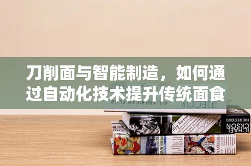 刀削面与智能制造，如何通过自动化技术提升传统面食制作效率？