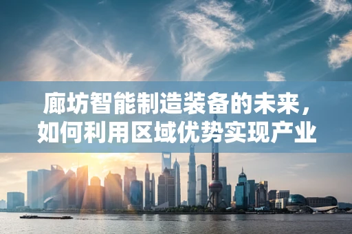 廊坊智能制造装备的未来，如何利用区域优势实现产业升级？