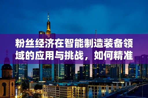 粉丝经济在智能制造装备领域的应用与挑战，如何精准吸引‘技术粉丝’？