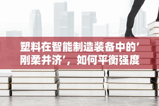 塑料在智能制造装备中的‘刚柔并济’，如何平衡强度与加工性？