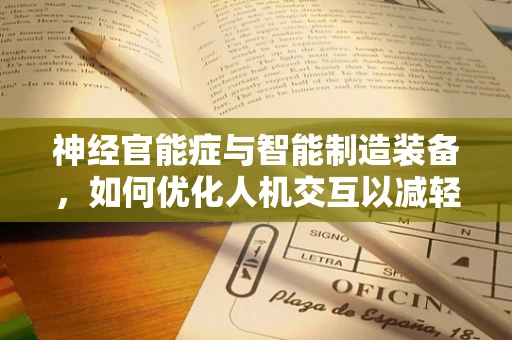 神经官能症与智能制造装备，如何优化人机交互以减轻员工心理负担？