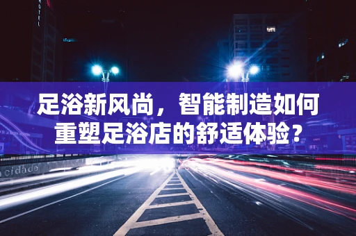 足浴新风尚，智能制造如何重塑足浴店的舒适体验？