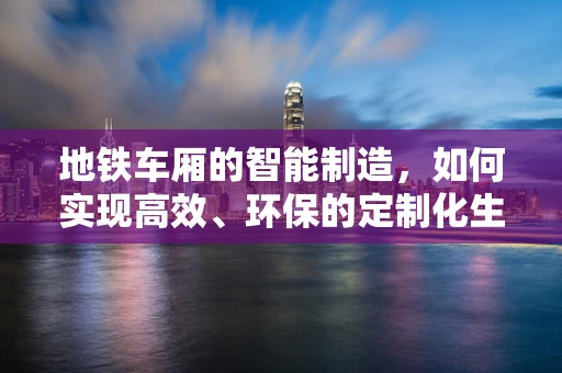 地铁车厢的智能制造，如何实现高效、环保的定制化生产？