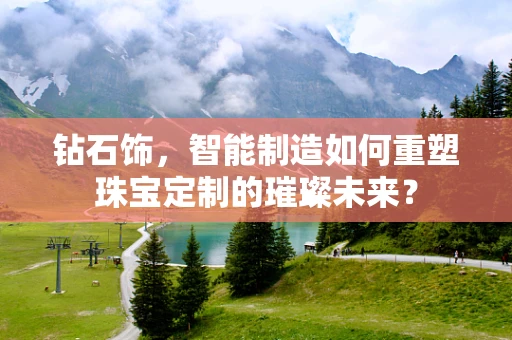 钻石饰，智能制造如何重塑珠宝定制的璀璨未来？