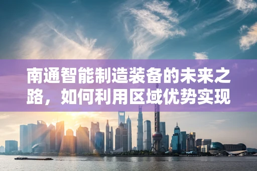 南通智能制造装备的未来之路，如何利用区域优势实现产业升级？