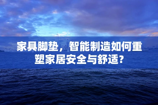 家具脚垫，智能制造如何重塑家居安全与舒适？