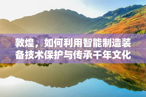 敦煌，如何利用智能制造装备技术保护与传承千年文化遗产？