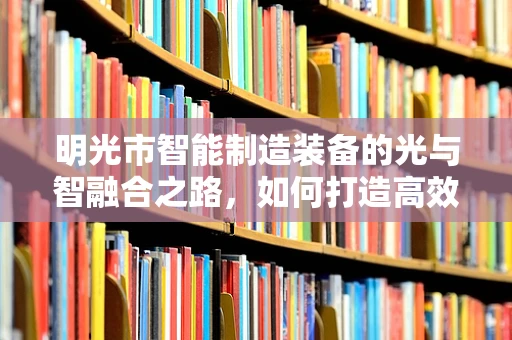 明光市智能制造装备的光与智融合之路，如何打造高效、绿色的生产模式？
