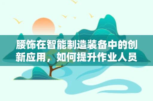 腰饰在智能制造装备中的创新应用，如何提升作业人员的安全与舒适度？