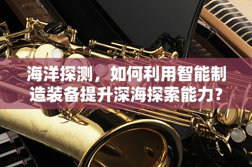 海洋探测，如何利用智能制造装备提升深海探索能力？