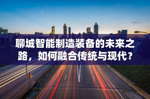 聊城智能制造装备的未来之路，如何融合传统与现代？