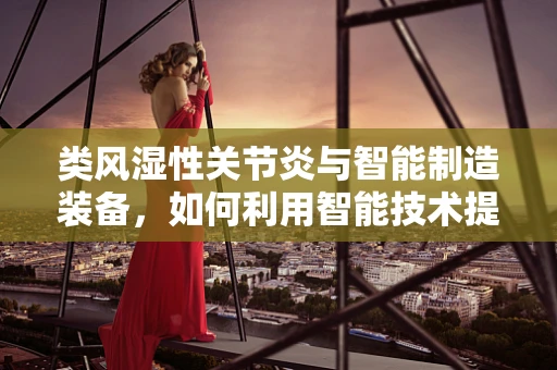 类风湿性关节炎与智能制造装备，如何利用智能技术提升患者生活质量？