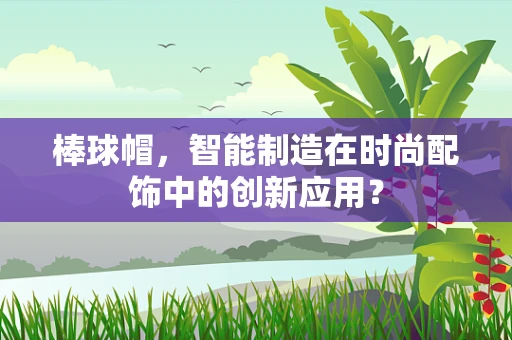 棒球帽，智能制造在时尚配饰中的创新应用？