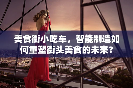 美食街小吃车，智能制造如何重塑街头美食的未来？
