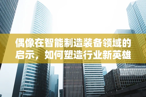 偶像在智能制造装备领域的启示，如何塑造行业新英雄？