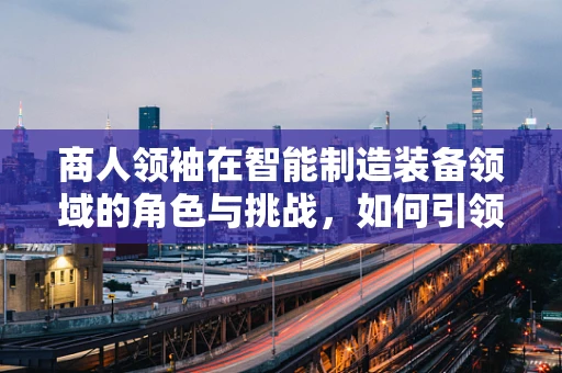 商人领袖在智能制造装备领域的角色与挑战，如何引领创新与变革？