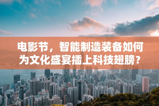 电影节，智能制造装备如何为文化盛宴插上科技翅膀？