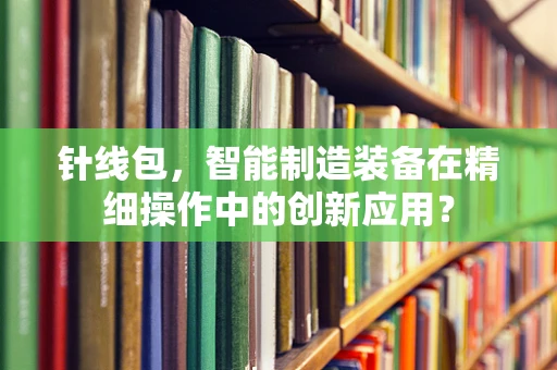 针线包，智能制造装备在精细操作中的创新应用？