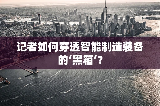 记者如何穿透智能制造装备的‘黑箱’？