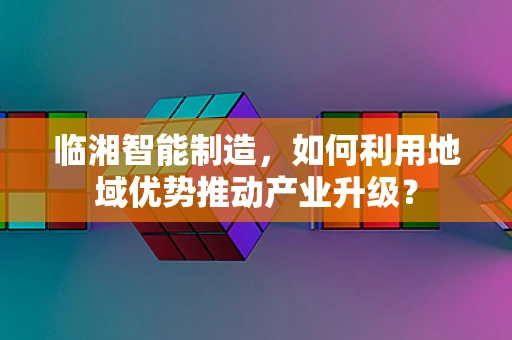 临湘智能制造，如何利用地域优势推动产业升级？