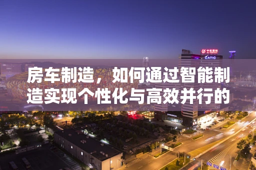 房车制造，如何通过智能制造实现个性化与高效并行的完美融合？